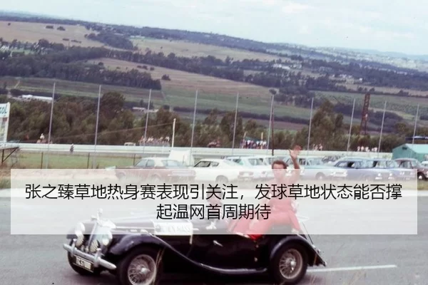 张之臻草地热身赛表现引关注，发球草地状态能否撑起温网首周期待